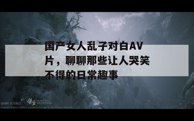 国产女人乱子对白AV片，聊聊那些让人哭笑不得的日常趣事