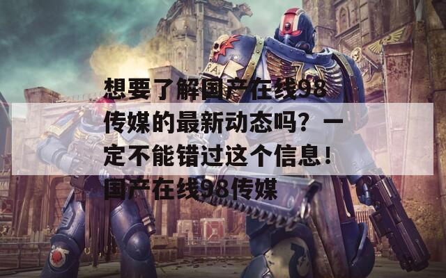 想要了解国产在线98传媒的最新动态吗？一定不能错过这个信息！国产在线98传媒