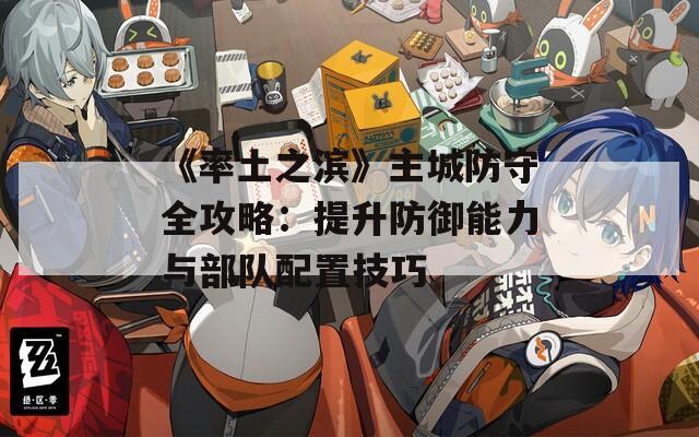 《率土之滨》主城防守全攻略：提升防御能力与部队配置技巧