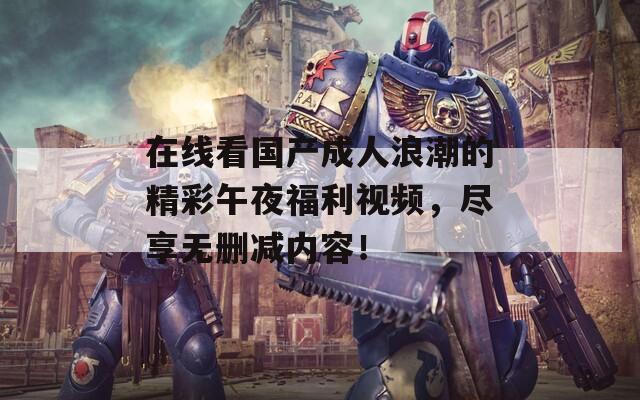 在线看国产成人浪潮的精彩午夜福利视频，尽享无删减内容！