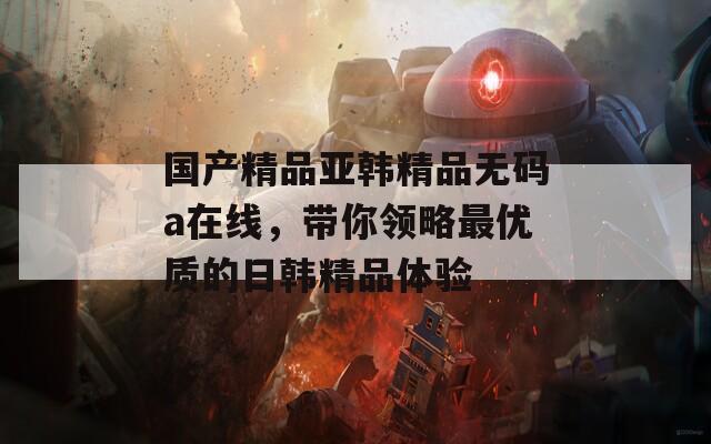 国产精品亚韩精品无码a在线，带你领略最优质的日韩精品体验