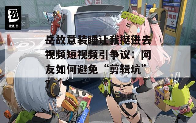 岳故意装睡让我挺进去视频短视频引争议：网友如何避免“剪辑坑”？