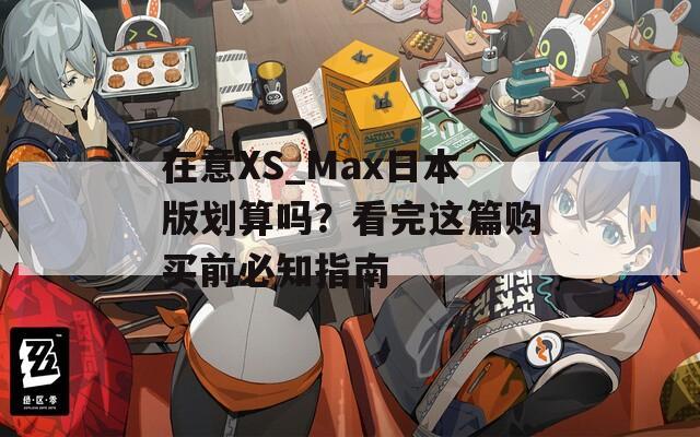 在意XS_Max日本版划算吗？看完这篇购买前必知指南