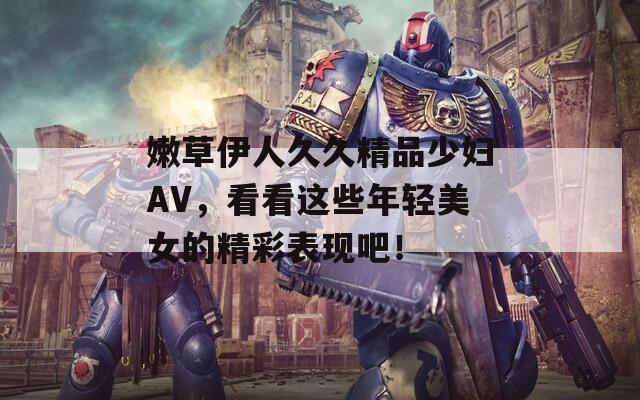 嫩草伊人久久精品少妇AV，看看这些年轻美女的精彩表现吧！