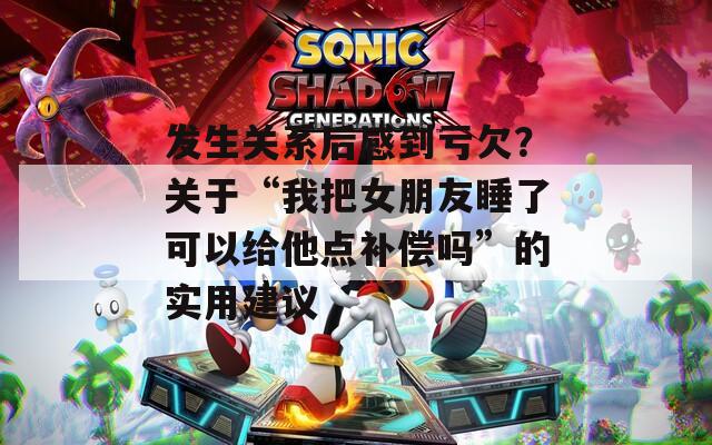 发生关系后感到亏欠？关于“我把女朋友睡了可以给他点补偿吗”的实用建议