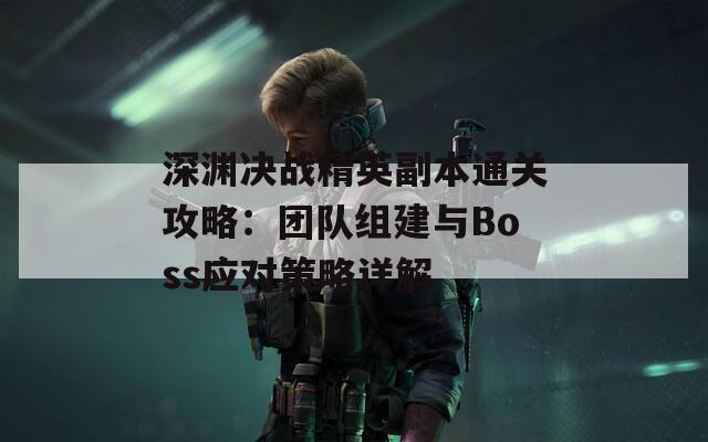 深渊决战精英副本通关攻略：团队组建与Boss应对策略详解