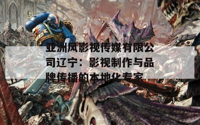 亚洲风影视传媒有限公司辽宁：影视制作与品牌传播的本地化专家