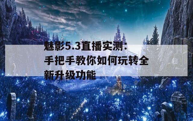 魅影5.3直播实测：手把手教你如何玩转全新升级功能