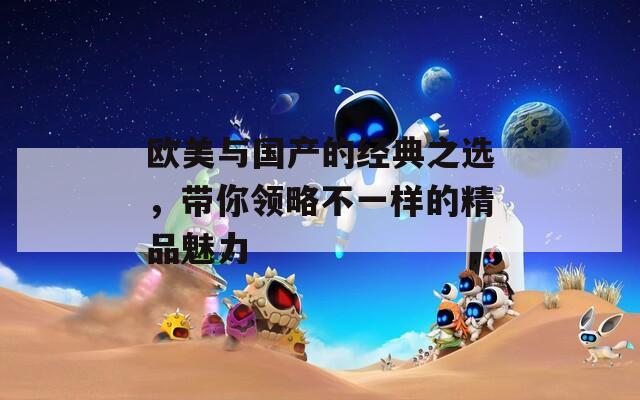 欧美与国产的经典之选，带你领略不一样的精品魅力