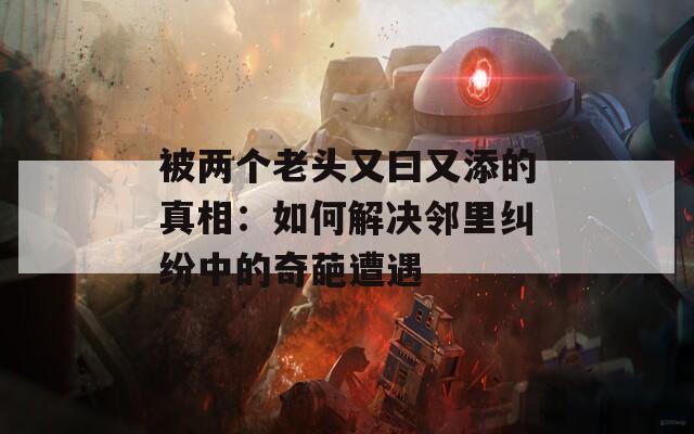 被两个老头又曰又添的真相：如何解决邻里纠纷中的奇葩遭遇