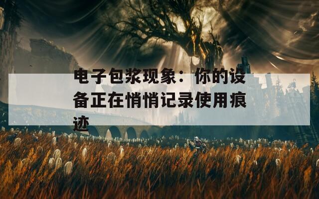 电子包浆现象：你的设备正在悄悄记录使用痕迹