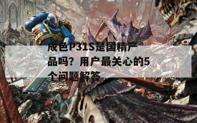 成色P31S是国精产品吗？用户最关心的5个问题解答