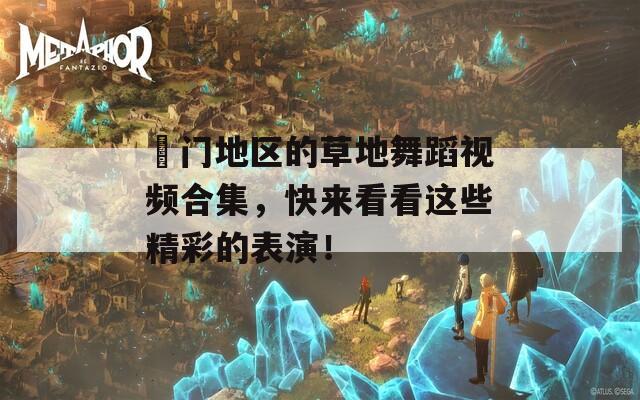 渙门地区的草地舞蹈视频合集，快来看看这些精彩的表演！
