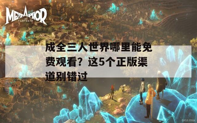 成全三人世界哪里能免费观看？这5个正版渠道别错过