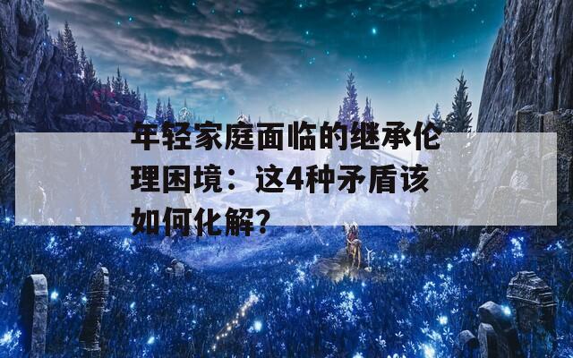 年轻家庭面临的继承伦理困境：这4种矛盾该如何化解？