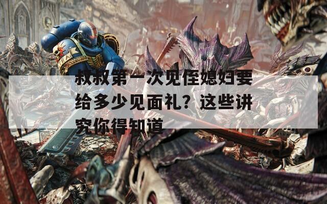 叔叔第一次见侄媳妇要给多少见面礼？这些讲究你得知道