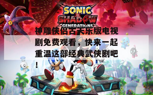 神雕侠侣古天乐版电视剧免费观看，快来一起重温这部经典武侠剧吧！