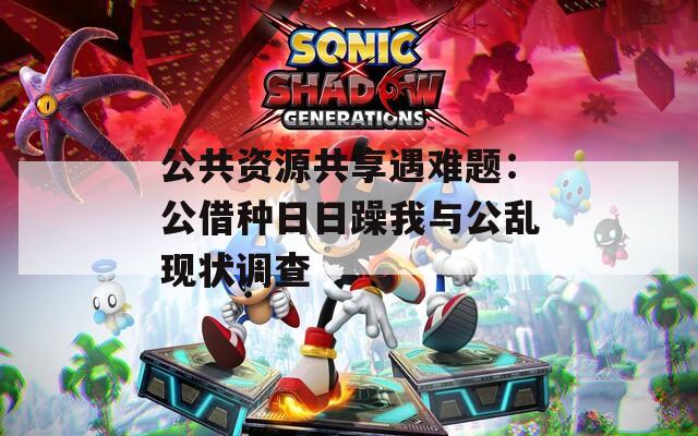 公共资源共享遇难题：公借种日日躁我与公乱现状调查