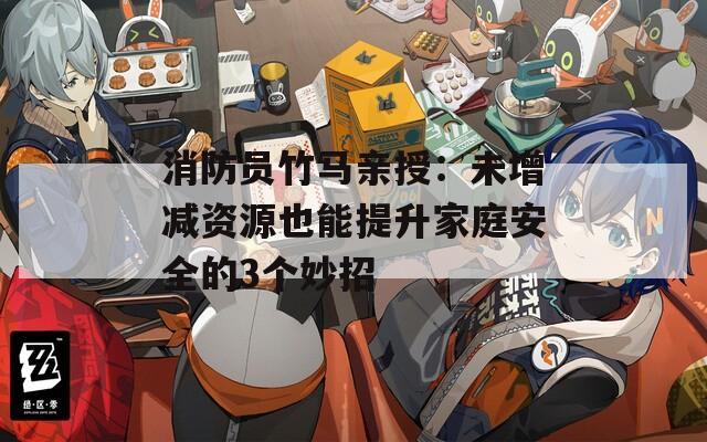 消防员竹马亲授：未增减资源也能提升家庭安全的3个妙招