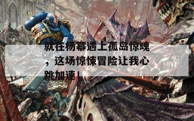 就在杨幂遇上孤岛惊魂，这场惊悚冒险让我心跳加速！