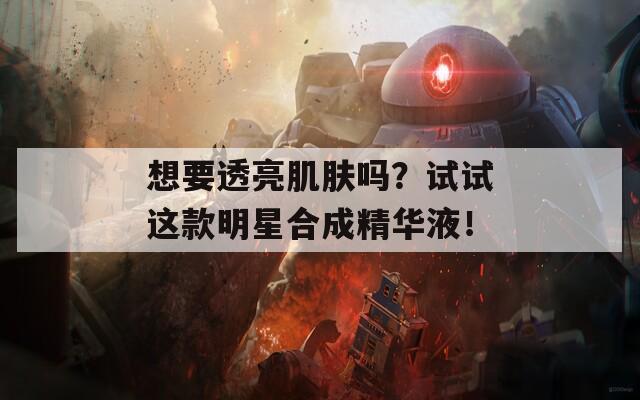 想要透亮肌肤吗？试试这款明星合成精华液！