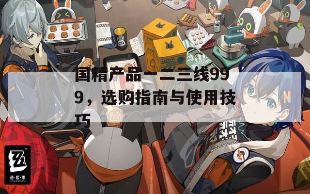 国精产品一二三线999，选购指南与使用技巧