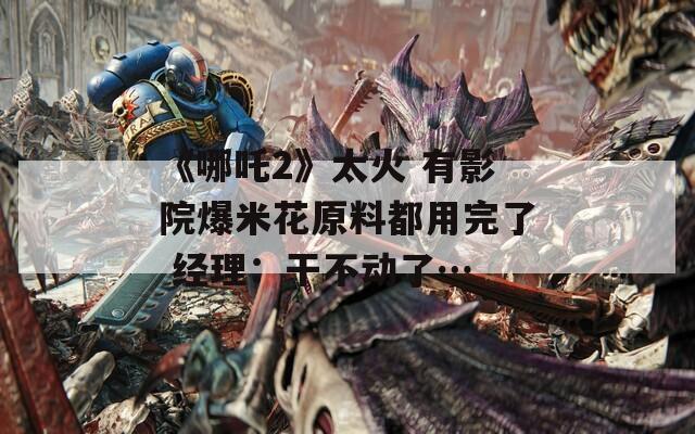 《哪吒2》太火 有影院爆米花原料都用完了 经理：干不动了…