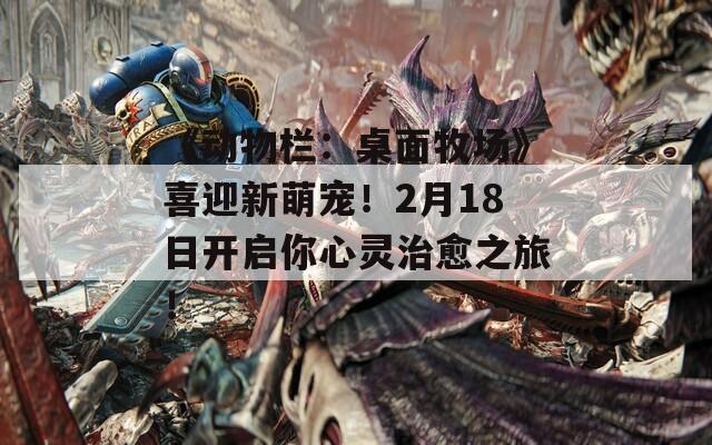 《动物栏：桌面牧场》喜迎新萌宠！2月18日开启你心灵治愈之旅！