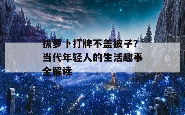 拔萝卜打牌不盖被子？当代年轻人的生活趣事全解读
