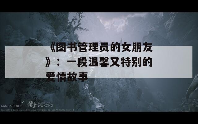 《图书管理员的女朋友》：一段温馨又特别的爱情故事