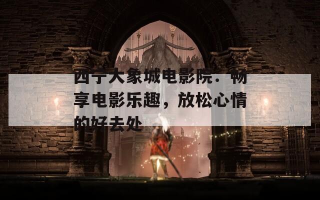 西宁大象城电影院：畅享电影乐趣，放松心情的好去处