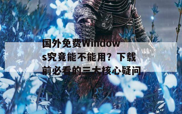 国外免费Windows究竟能不能用？下载前必看的三大核心疑问