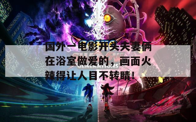 国外一电影开头夫妻俩在浴室做爱的，画面火辣得让人目不转睛！