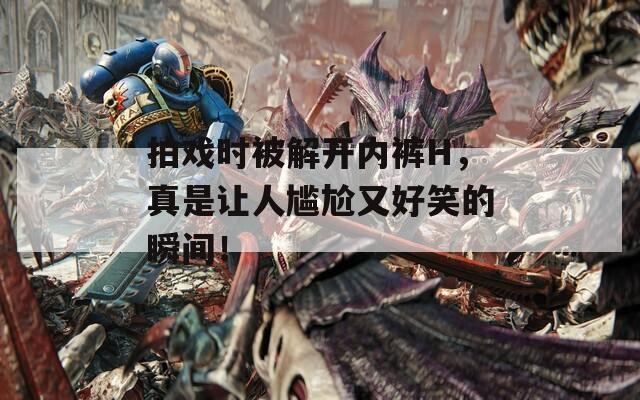 拍戏时被解开内裤H，真是让人尴尬又好笑的瞬间！