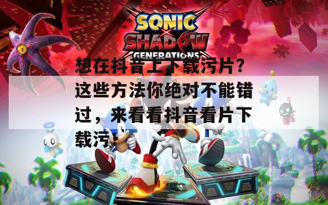 想在抖音上下载污片？这些方法你绝对不能错过，来看看抖音看片下载污！