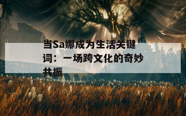当Sa娜成为生活关键词：一场跨文化的奇妙共振