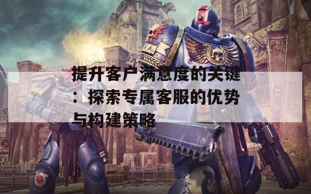 提升客户满意度的关键：探索专属客服的优势与构建策略