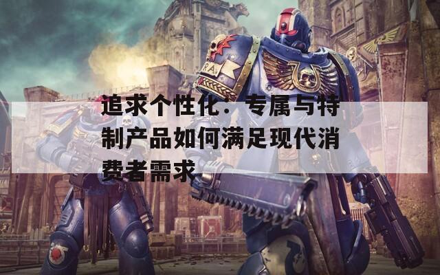 追求个性化：专属与特制产品如何满足现代消费者需求