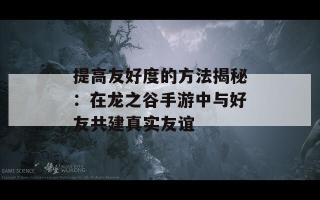 提高友好度的方法揭秘：在龙之谷手游中与好友共建真实友谊