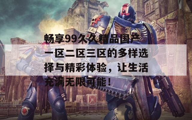 畅享99久久精品国产一区二区三区的多样选择与精彩体验，让生活充满无限可能！