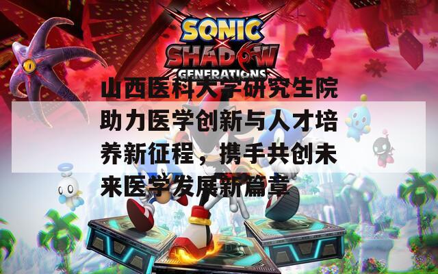 山西医科大学研究生院助力医学创新与人才培养新征程，携手共创未来医学发展新篇章