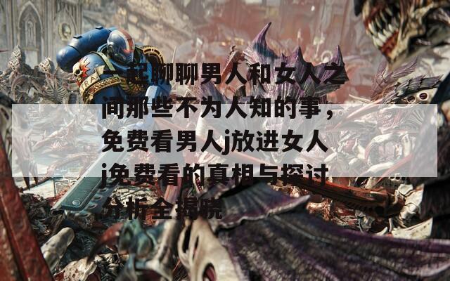 一起聊聊男人和女人之间那些不为人知的事，免费看男人j放进女人j免费看的真相与探讨分析全揭晓