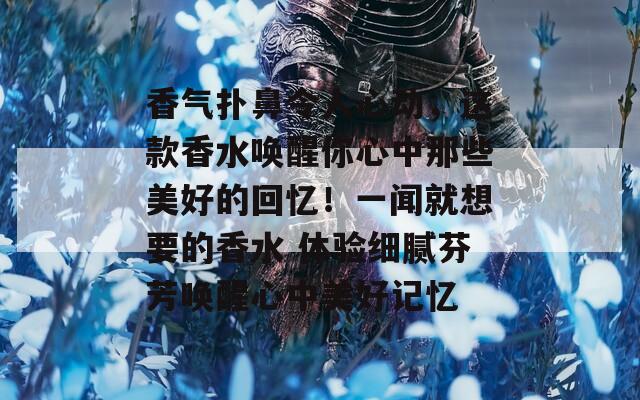 香气扑鼻令人心动，这款香水唤醒你心中那些美好的回忆！一闻就想要的香水 体验细腻芬芳唤醒心中美好记忆