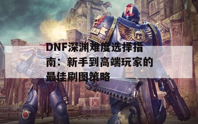 DNF深渊难度选择指南：新手到高端玩家的最佳刷图策略