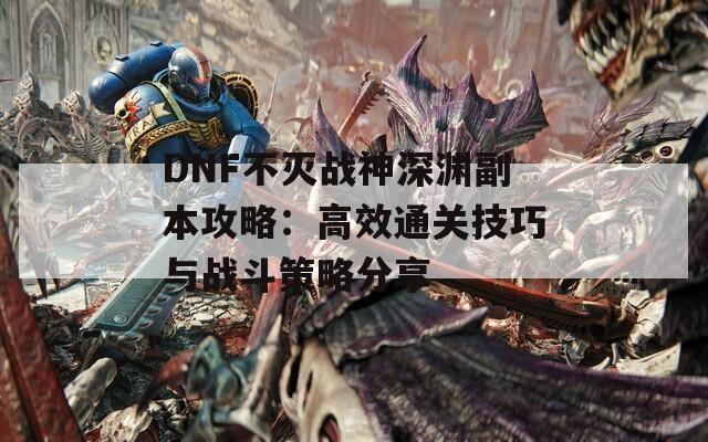 DNF不灭战神深渊副本攻略：高效通关技巧与战斗策略分享