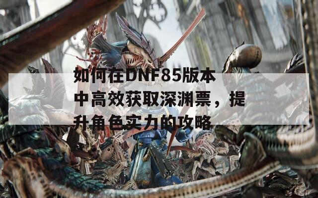 如何在DNF85版本中高效获取深渊票，提升角色实力的攻略
