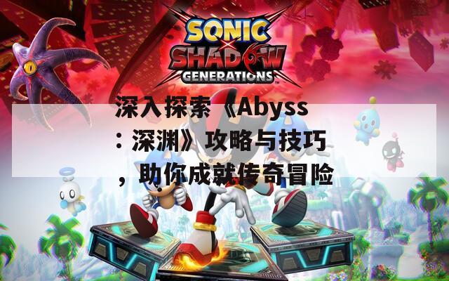 深入探索《Abyss: 深渊》攻略与技巧，助你成就传奇冒险