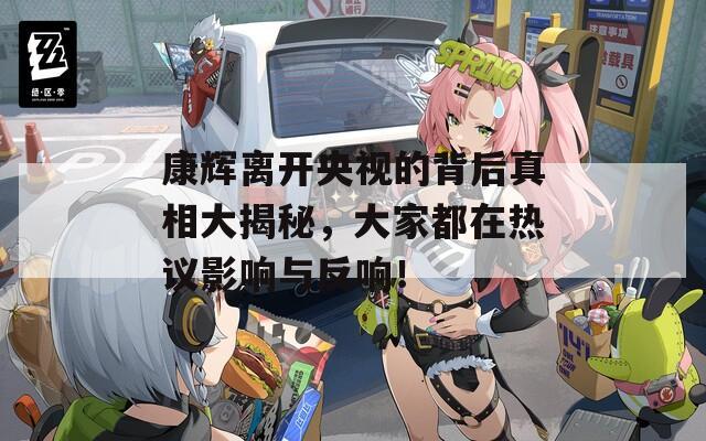 康辉离开央视的背后真相大揭秘，大家都在热议影响与反响！