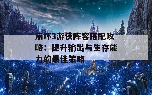 崩坏3游侠阵容搭配攻略：提升输出与生存能力的最佳策略