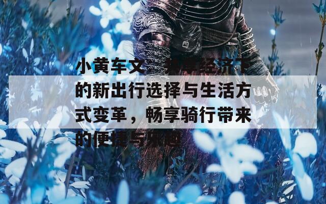 小黄车文：共享经济下的新出行选择与生活方式变革，畅享骑行带来的便捷与乐趣